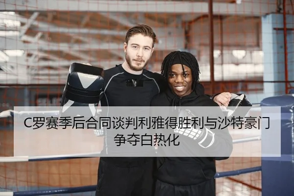C罗赛季后合同谈判利雅得胜利与沙特豪门争夺白热化