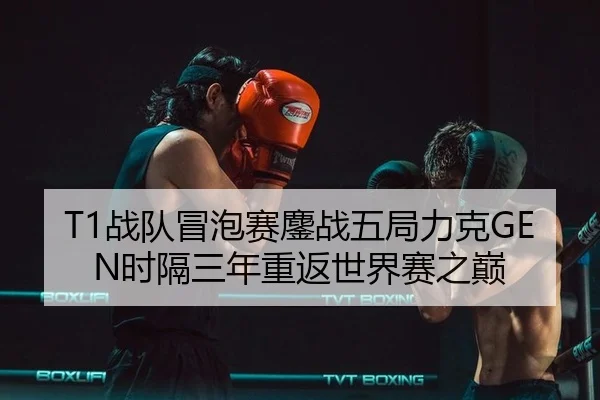 T1战队冒泡赛鏖战五局力克GEN时隔三年重返世界赛之巅